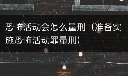 恐怖活动会怎么量刑（准备实施恐怖活动罪量刑）