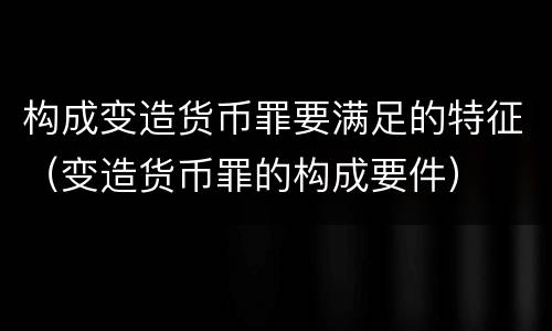 构成变造货币罪要满足的特征（变造货币罪的构成要件）