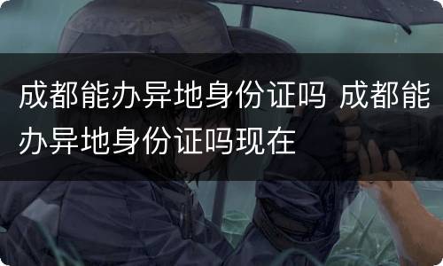 成都能办异地身份证吗 成都能办异地身份证吗现在