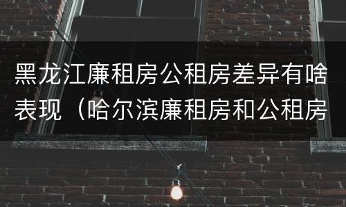 黑龙江廉租房公租房差异有啥表现（哈尔滨廉租房和公租房有什么区别）