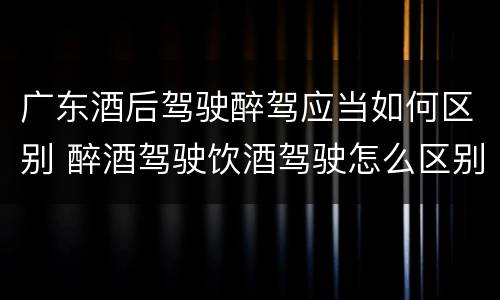 广东酒后驾驶醉驾应当如何区别 醉酒驾驶饮酒驾驶怎么区别