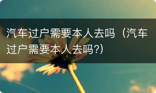 汽车过户需要本人去吗（汽车过户需要本人去吗?）