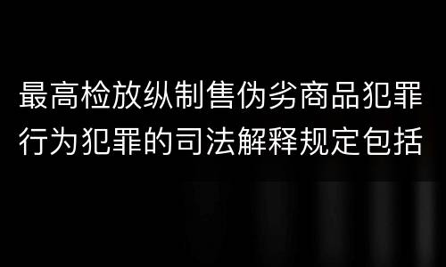 最高检放纵制售伪劣商品犯罪行为犯罪的司法解释规定包括什么内容