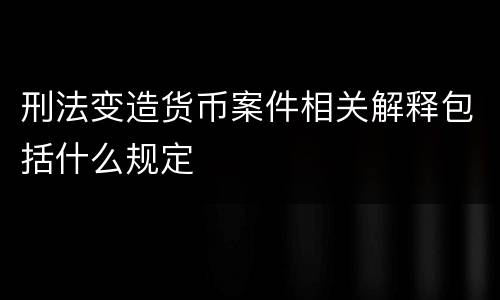 刑法变造货币案件相关解释包括什么规定