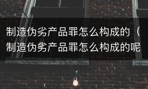 制造伪劣产品罪怎么构成的（制造伪劣产品罪怎么构成的呢）