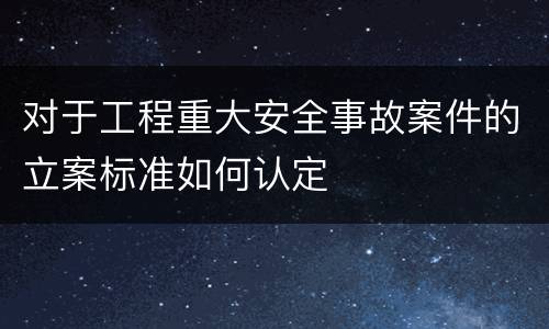 对于工程重大安全事故案件的立案标准如何认定