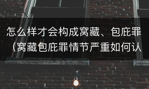 怎么样才会构成窝藏、包庇罪（窝藏包庇罪情节严重如何认定）