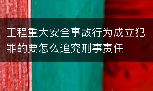 工程重大安全事故行为成立犯罪的要怎么追究刑事责任