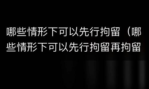 哪些情形下可以先行拘留（哪些情形下可以先行拘留再拘留）