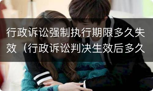 行政诉讼强制执行期限多久失效（行政诉讼判决生效后多久可以申请强制执行）