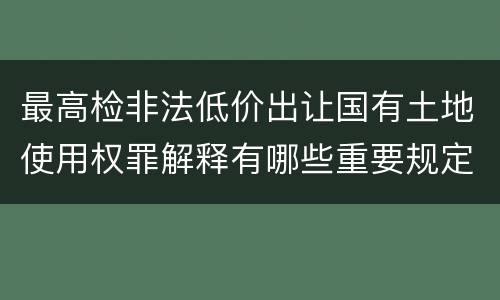 最高检非法低价出让国有土地使用权罪解释有哪些重要规定