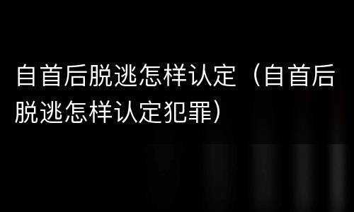 自首后脱逃怎样认定（自首后脱逃怎样认定犯罪）