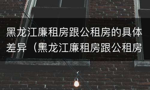 黑龙江廉租房跟公租房的具体差异（黑龙江廉租房跟公租房的具体差异在哪）