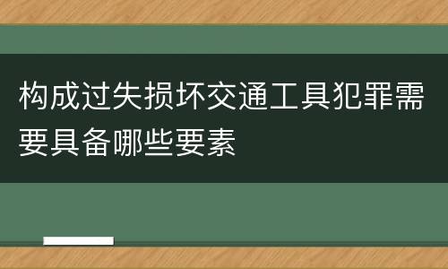 构成过失损坏交通工具犯罪需要具备哪些要素