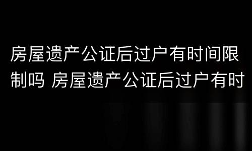 房屋遗产公证后过户有时间限制吗 房屋遗产公证后过户有时间限制吗多少钱