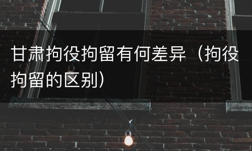 甘肃拘役拘留有何差异（拘役拘留的区别）