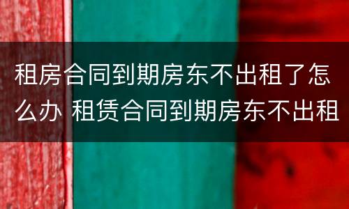 租房合同到期房东不出租了怎么办 租赁合同到期房东不出租