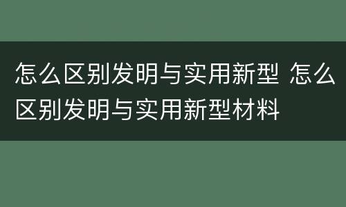 怎么区别发明与实用新型 怎么区别发明与实用新型材料