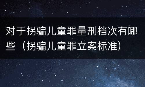 对于拐骗儿童罪量刑档次有哪些（拐骗儿童罪立案标准）