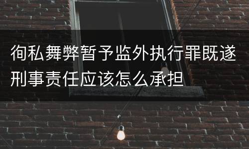 徇私舞弊暂予监外执行罪既遂刑事责任应该怎么承担