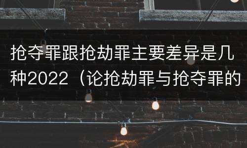 抢夺罪跟抢劫罪主要差异是几种2022（论抢劫罪与抢夺罪的界限）