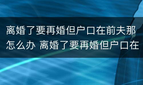 离婚了要再婚但户口在前夫那怎么办 离婚了要再婚但户口在前夫那怎么办理