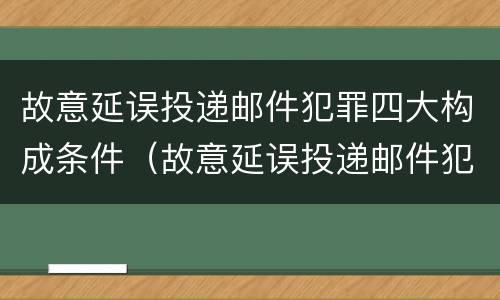 故意延误投递邮件犯罪四大构成条件（故意延误投递邮件犯罪四大构成条件是什么）