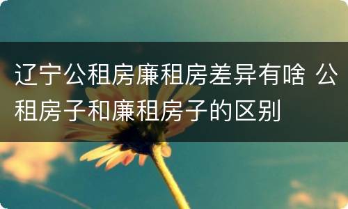 辽宁公租房廉租房差异有啥 公租房子和廉租房子的区别