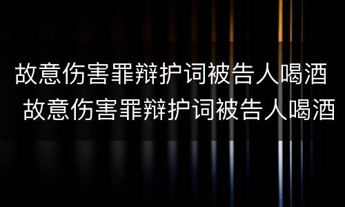 故意伤害罪辩护词被告人喝酒 故意伤害罪辩护词被告人喝酒怎么写