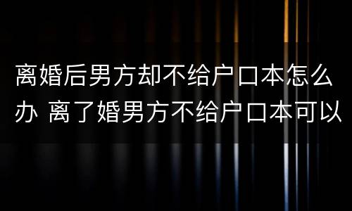 离婚后男方却不给户口本怎么办 离了婚男方不给户口本可以起诉他吗