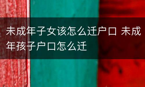 未成年子女该怎么迁户口 未成年孩子户口怎么迁
