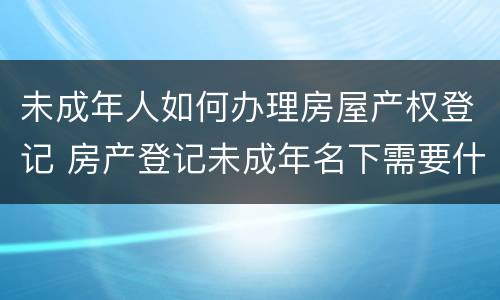未成年人如何办理房屋产权登记 房产登记未成年名下需要什么手续