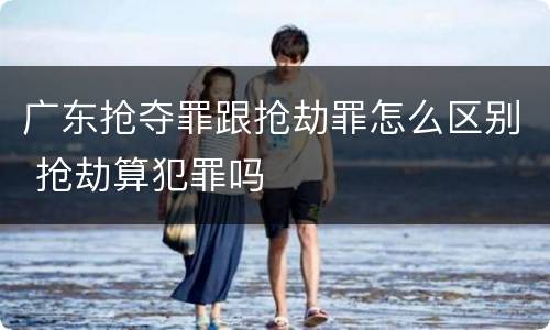 广东抢夺罪跟抢劫罪怎么区别 抢劫算犯罪吗