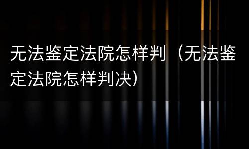 无法鉴定法院怎样判（无法鉴定法院怎样判决）