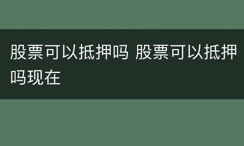 股票可以抵押吗 股票可以抵押吗现在