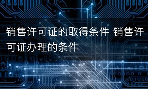 销售许可证的取得条件 销售许可证办理的条件