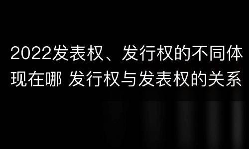 2022发表权、发行权的不同体现在哪 发行权与发表权的关系
