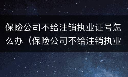 保险公司不给注销执业证号怎么办（保险公司不给注销执业证号怎么办呢）