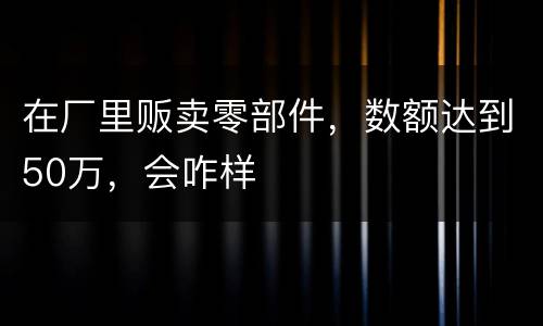 在厂里贩卖零部件，数额达到50万，会咋样