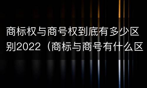 商标权与商号权到底有多少区别2022（商标与商号有什么区别）