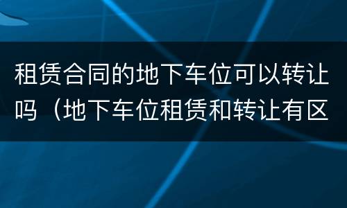 租赁合同的地下车位可以转让吗（地下车位租赁和转让有区别吗）
