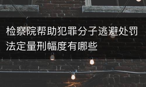 检察院帮助犯罪分子逃避处罚法定量刑幅度有哪些