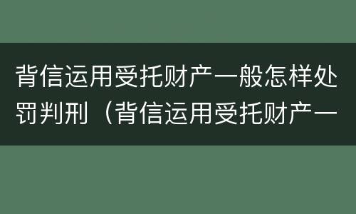 背信运用受托财产一般怎样处罚判刑（背信运用受托财产一般怎样处罚判刑多少年）