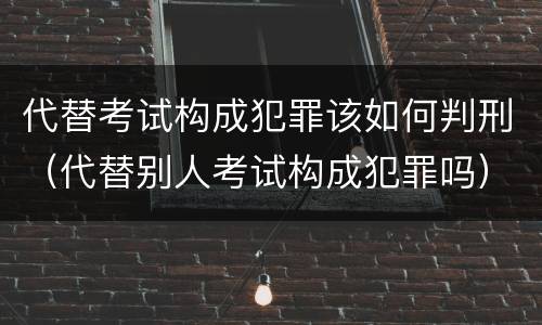 代替考试构成犯罪该如何判刑（代替别人考试构成犯罪吗）