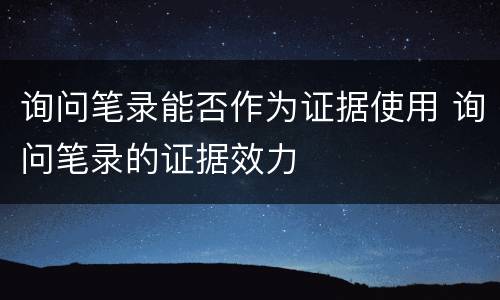 询问笔录能否作为证据使用 询问笔录的证据效力
