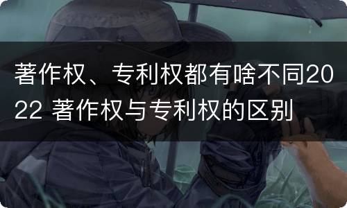 著作权、专利权都有啥不同2022 著作权与专利权的区别