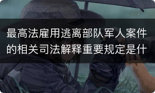 最高法雇用逃离部队军人案件的相关司法解释重要规定是什么