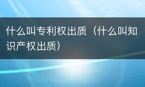 什么叫专利权出质（什么叫知识产权出质）