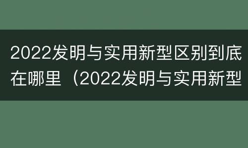 2022发明与实用新型区别到底在哪里（2022发明与实用新型区别到底在哪里呢）
