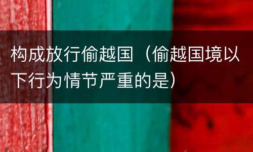 构成放行偷越国（偷越国境以下行为情节严重的是）